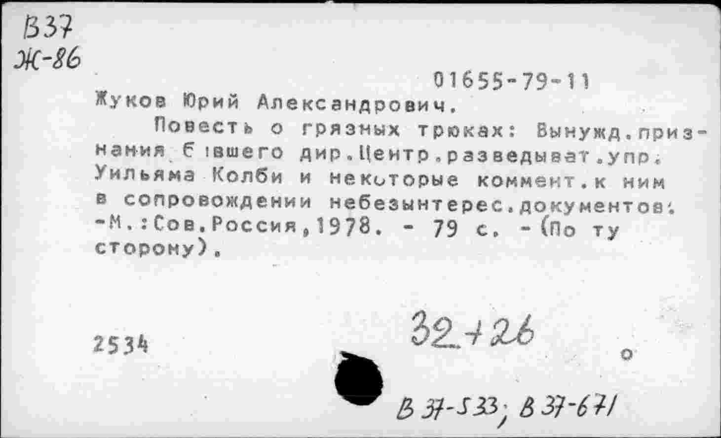 ﻿/33?
01655-79-11 Жуков Юрий Александрович.
Повесть о грязных трюках; Вынужд.приз нания б (вшего дир.Центр.разведыват.упр. Уильяма Колби и некоторые коммент.к ним в сопровождении небезынтерес.документов; -М.:Сов.Россия, 1978. - 79 с. - (По ту сторону).
2534
£37-^ •